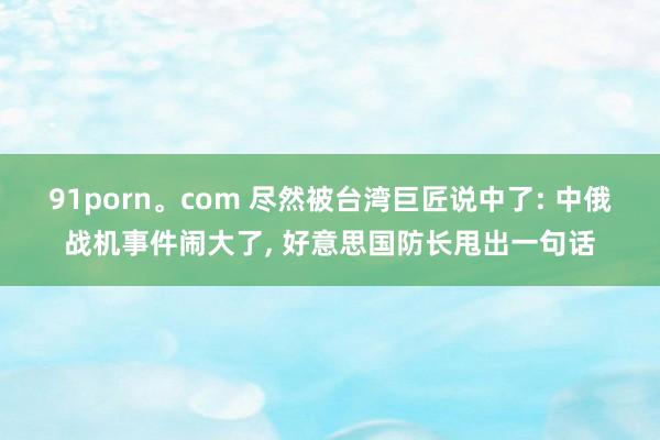 91porn。com 尽然被台湾巨匠说中了: 中俄战机事件闹大了， 好意思国防长甩出一句话