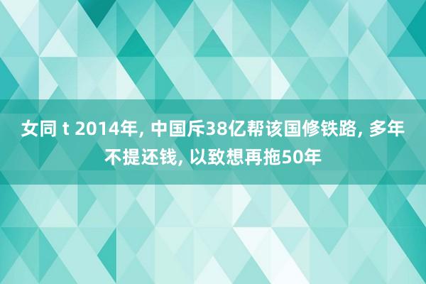 女同 t 2014年， 中国斥38亿帮该国修铁路， 多年不提还钱， 以致想再拖50年