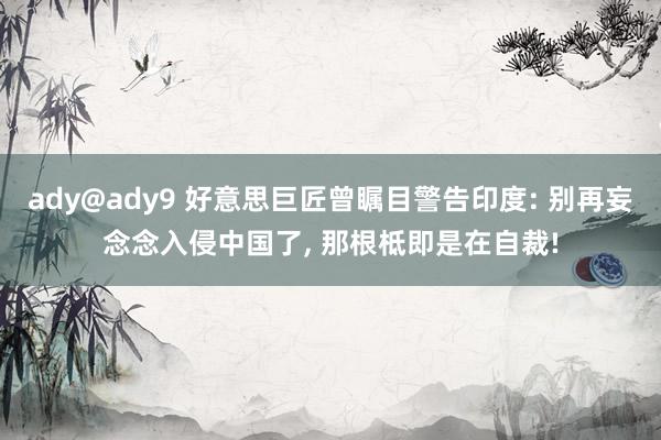 ady@ady9 好意思巨匠曾瞩目警告印度: 别再妄念念入侵中国了， 那根柢即是在自裁!