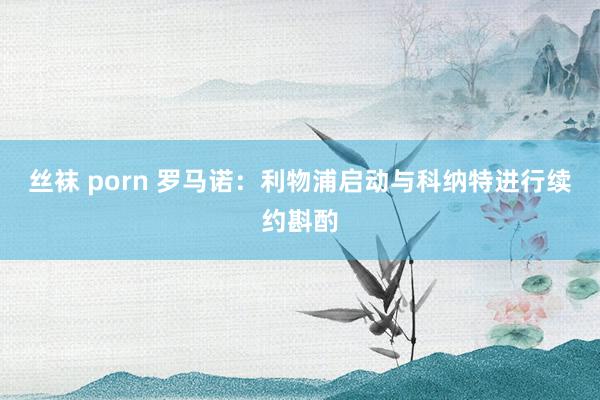 丝袜 porn 罗马诺：利物浦启动与科纳特进行续约斟酌