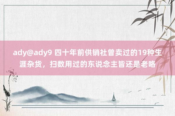 ady@ady9 四十年前供销社曾卖过的19种生涯杂货，扫数用过的东说念主皆还是老咯