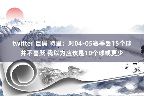 twitter 巨屌 特里：对04-05赛季丢15个球并不喜跃 我以为应该是10个球或更少