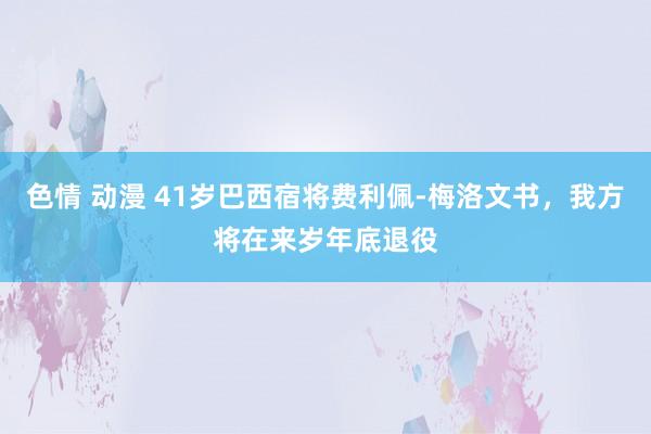 色情 动漫 41岁巴西宿将费利佩-梅洛文书，我方将在来岁年底退役