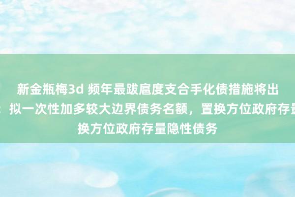 新金瓶梅3d 频年最跋扈度支合手化债措施将出台 财政部：拟一次性加多较大边界债务名额，置换方位政府存量隐性债务