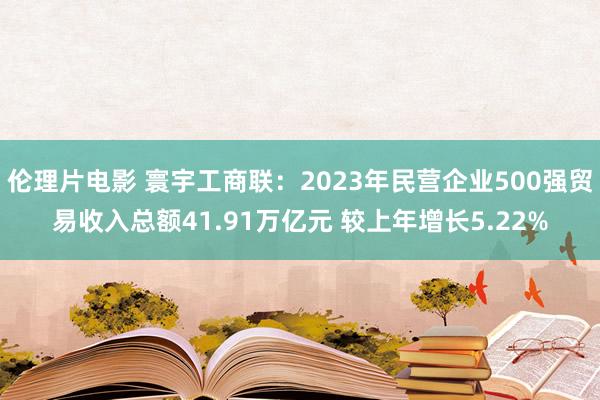 伦理片电影 寰宇工商联：2023年民营企业500强贸易收入总额41.91万亿元 较上年增长5.22%