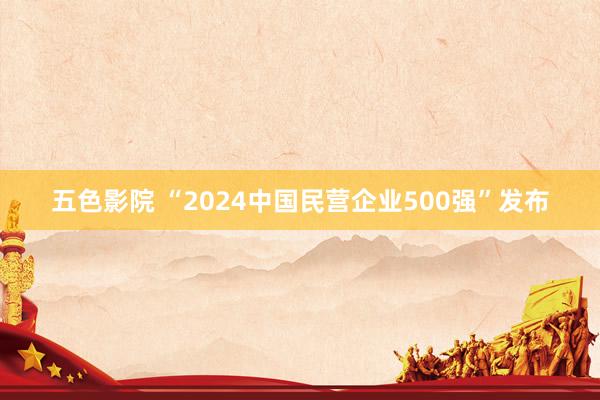 五色影院 “2024中国民营企业500强”发布