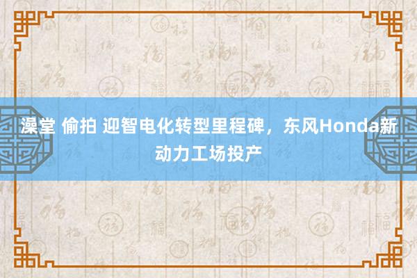 澡堂 偷拍 迎智电化转型里程碑，东风Honda新动力工场投产