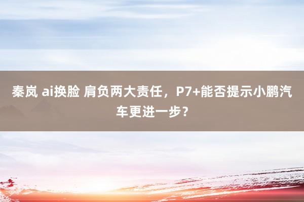 秦岚 ai换脸 肩负两大责任，P7+能否提示小鹏汽车更进一步？