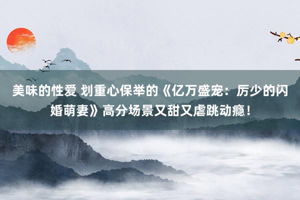 美味的性爱 划重心保举的《亿万盛宠：厉少的闪婚萌妻》高分场景又甜又虐跳动瘾！