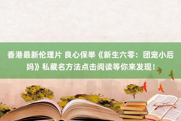 香港最新伦理片 良心保举《新生六零：团宠小后妈》私藏名方法点击阅读等你来发现！