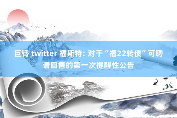 巨臀 twitter 福斯特: 对于“福22转债”可聘请回售的第一次提醒性公告