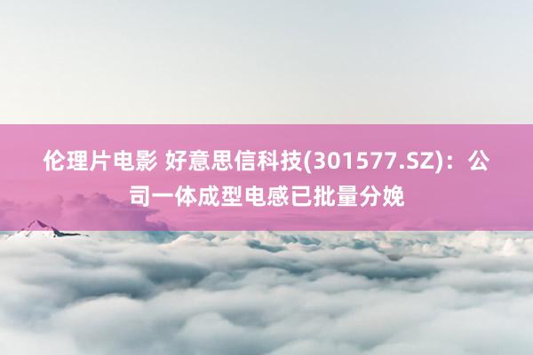 伦理片电影 好意思信科技(301577.SZ)：公司一体成型电感已批量分娩