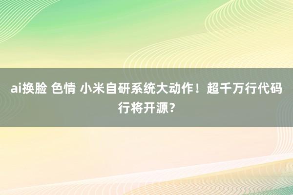 ai换脸 色情 小米自研系统大动作！超千万行代码行将开源？