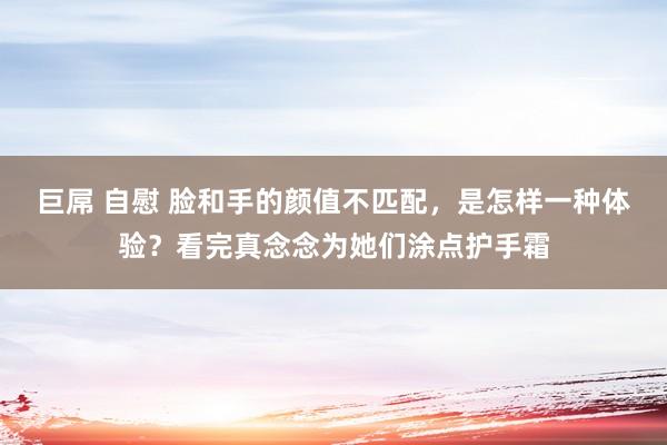 巨屌 自慰 脸和手的颜值不匹配，是怎样一种体验？看完真念念为她们涂点护手霜