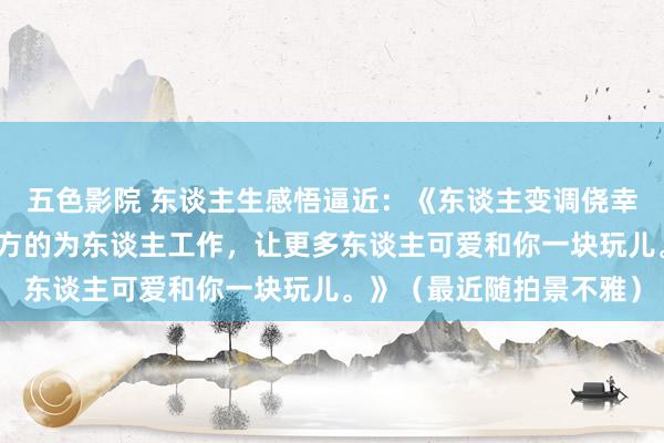 五色影院 东谈主生感悟逼近：《东谈主变调侥幸最快的目的即是变调我方的为东谈主工作，让更多东谈主可爱和你一块玩儿。》（最近随拍景不雅）