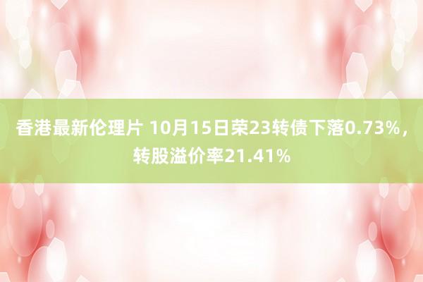 香港最新伦理片 10月15日荣23转债下落0.73%，转股溢价率21.41%