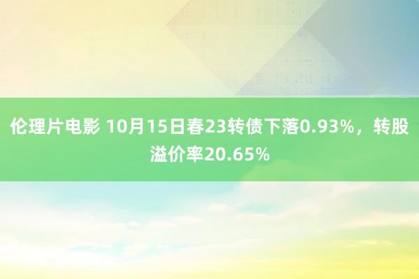 伦理片电影 10月15日春23转债下落0.93%，转股溢价率20.65%