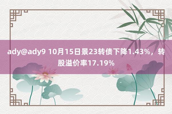 ady@ady9 10月15日景23转债下降1.43%，转股溢价率17.19%