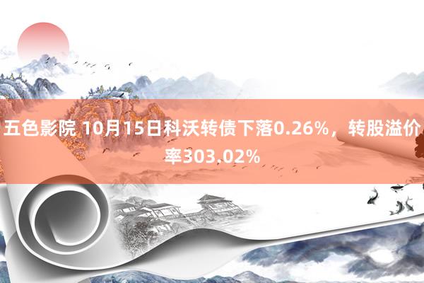 五色影院 10月15日科沃转债下落0.26%，转股溢价率303.02%