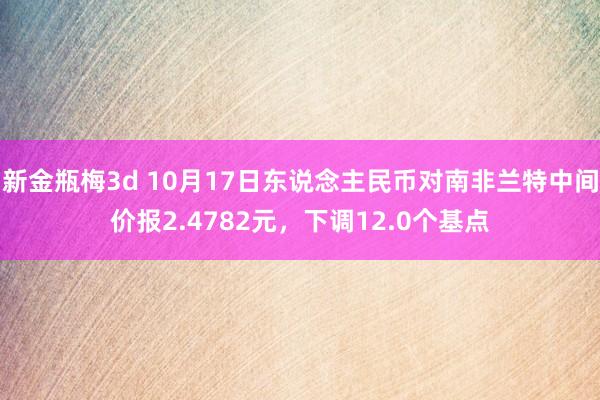 新金瓶梅3d 10月17日东说念主民币对南非兰特中间价报2.4782元，下调12.0个基点