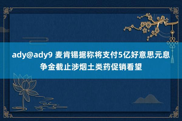 ady@ady9 麦肯锡据称将支付5亿好意思元息争金截止涉烟土类药促销看望