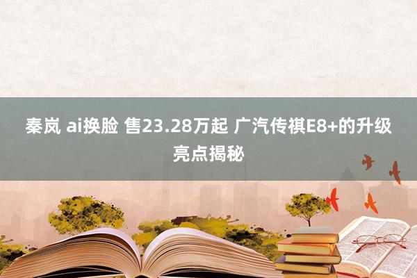 秦岚 ai换脸 售23.28万起 广汽传祺E8+的升级亮点揭秘