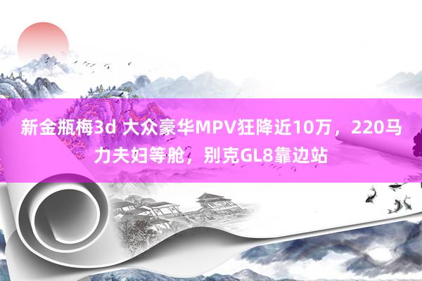 新金瓶梅3d 大众豪华MPV狂降近10万，220马力夫妇等舱，别克GL8靠边站