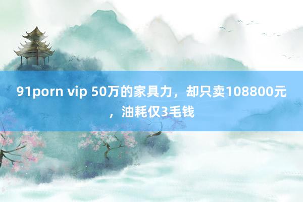 91porn vip 50万的家具力，却只卖108800元，油耗仅3毛钱