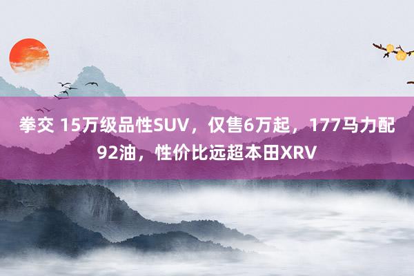 拳交 15万级品性SUV，仅售6万起，177马力配92油，性价比远超本田XRV