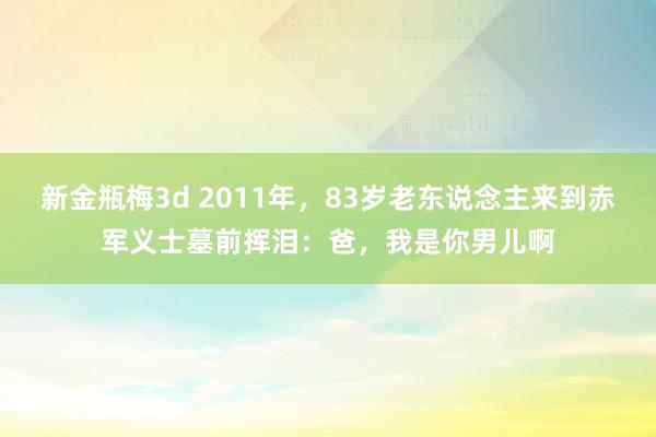 新金瓶梅3d 2011年，83岁老东说念主来到赤军义士墓前挥泪：爸，我是你男儿啊