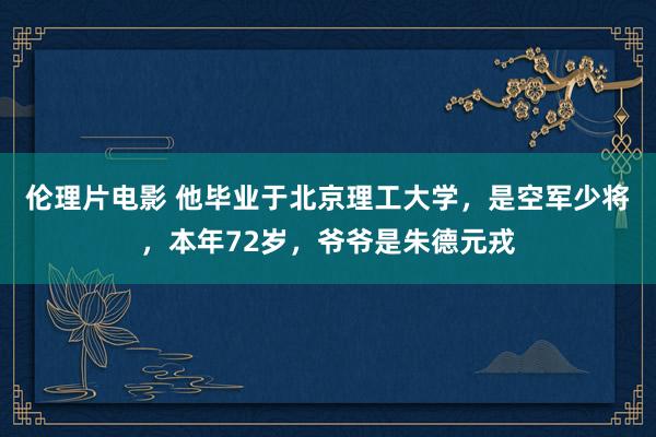 伦理片电影 他毕业于北京理工大学，是空军少将，本年72岁，爷爷是朱德元戎