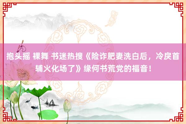 抱头摇 裸舞 书迷热搜《险诈肥妻洗白后，冷戾首辅火化场了》缘何书荒党的福音！