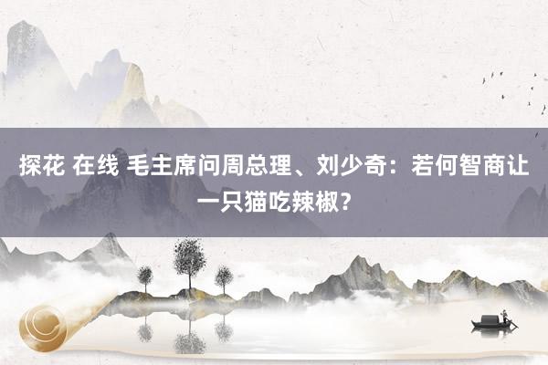 探花 在线 毛主席问周总理、刘少奇：若何智商让一只猫吃辣椒？