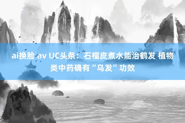 ai换脸 av UC头条：石榴皮煮水能治鹤发 植物类中药确有“乌发”功效