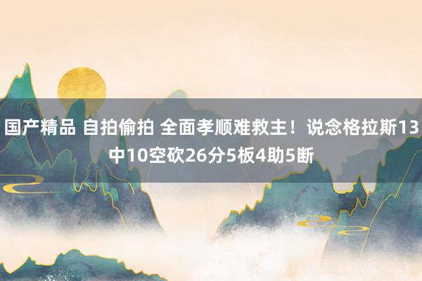 国产精品 自拍偷拍 全面孝顺难救主！说念格拉斯13中10空砍26分5板4助5断