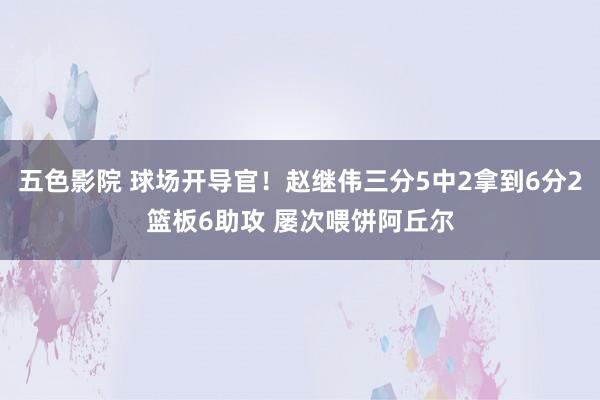 五色影院 球场开导官！赵继伟三分5中2拿到6分2篮板6助攻 屡次喂饼阿丘尔