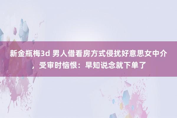 新金瓶梅3d 男人借看房方式侵扰好意思女中介，受审时恼恨：早知说念就下单了