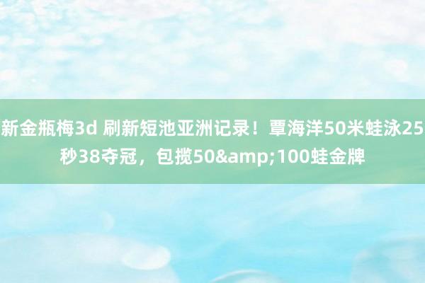 新金瓶梅3d 刷新短池亚洲记录！覃海洋50米蛙泳25秒38夺冠，包揽50&100蛙金牌