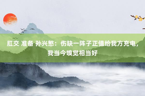 肛交 准备 孙兴慜：伤缺一阵子正值给我方充电，我当今嗅觉相当好