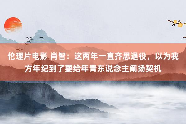 伦理片电影 肖智：这两年一直齐思退役，以为我方年纪到了要给年青东说念主阐扬契机