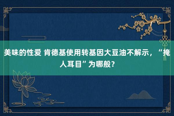 美味的性爱 肯德基使用转基因大豆油不解示，“掩人耳目”为哪般？