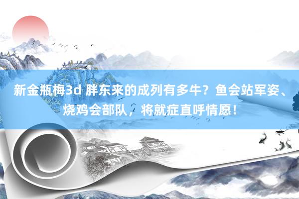 新金瓶梅3d 胖东来的成列有多牛？鱼会站军姿、烧鸡会部队，将就症直呼情愿！