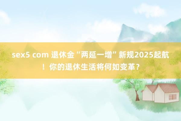 sex5 com 退休金“两延一增”新规2025起航！你的退休生活将何如变革？