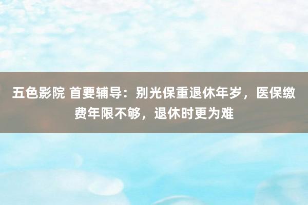 五色影院 首要辅导：别光保重退休年岁，医保缴费年限不够，退休时更为难