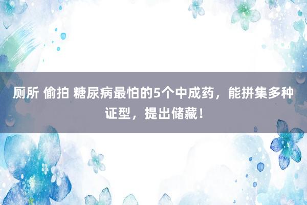 厕所 偷拍 糖尿病最怕的5个中成药，能拼集多种证型，提出储藏！