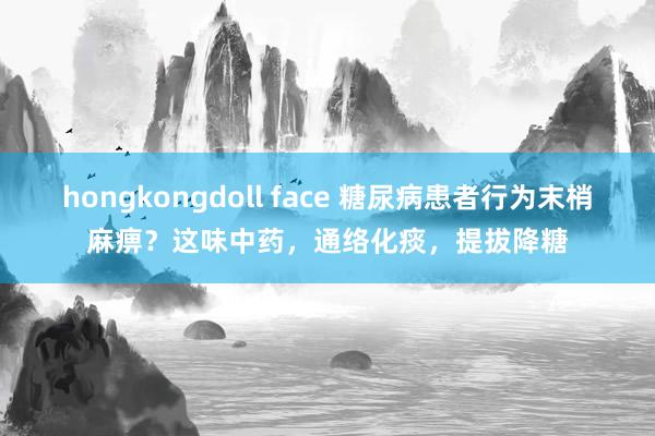 hongkongdoll face 糖尿病患者行为末梢麻痹？这味中药，通络化痰，提拔降糖