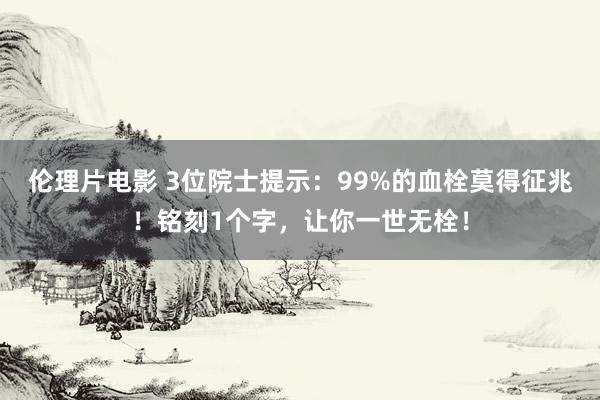 伦理片电影 3位院士提示：99%的血栓莫得征兆！铭刻1个字，让你一世无栓！