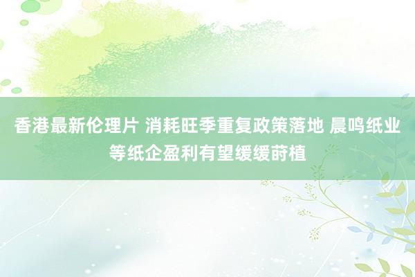 香港最新伦理片 消耗旺季重复政策落地 晨鸣纸业等纸企盈利有望缓缓莳植