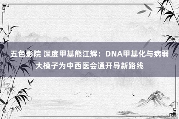 五色影院 深度甲基熊江辉：DNA甲基化与病弱大模子为中西医会通开导新路线