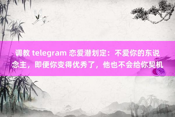 调教 telegram 恋爱潜划定：不爱你的东说念主，即便你变得优秀了，他也不会给你契机